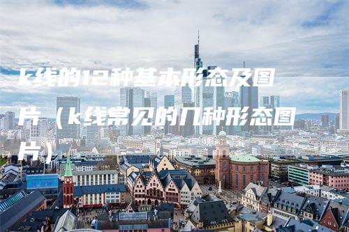 k线的12种基本形态及图片（k线常见的几种形态图片）