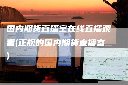 国内期货直播室在线直播观看(正规的国内期货直播室)-领航期货