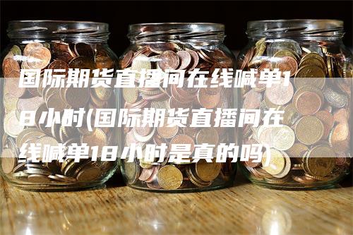 国际期货直播间在线喊单18小时(国际期货直播间在线喊单18小时是真的吗)-领航期货