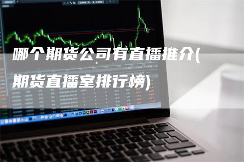 哪个期货公司有直播推介(期货直播室排行榜)-领航期货
