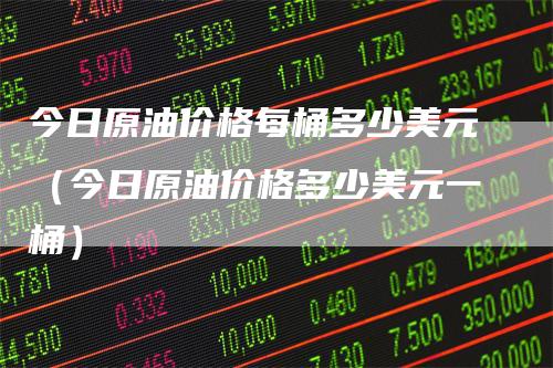 今日原油价格每桶多少美元（今日原油价格多少美元一桶）-领航期货