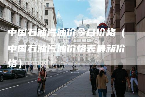 中国石油汽油价今日价格（中国石油汽油价格表最新价格）