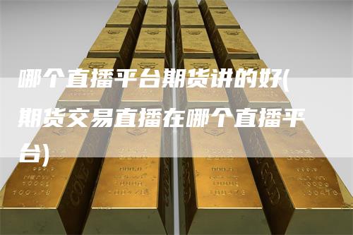 哪个直播平台期货讲的好(期货交易直播在哪个直播平台)-领航期货