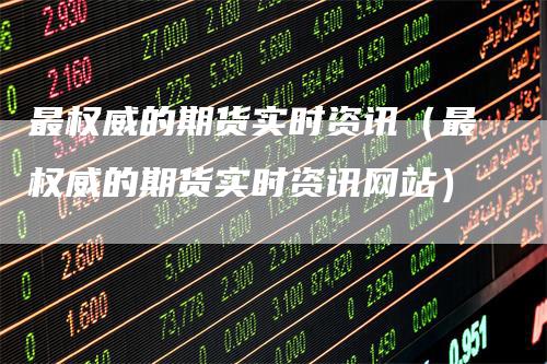 最权威的期货实时资讯(最权威的期货实时资讯网站)-领航期货