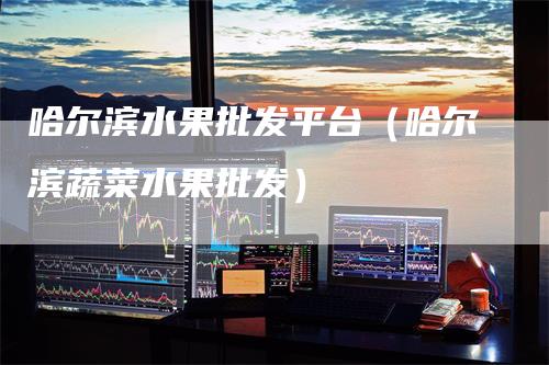 哈尔滨水果批发平台（哈尔滨蔬菜水果批发）-领航期货