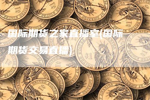 国际期货之家直播室(国际期货交易直播)-领航期货
