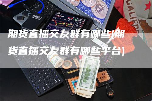 期货直播交友群有哪些(期货直播交友群有哪些平台)-领航期货