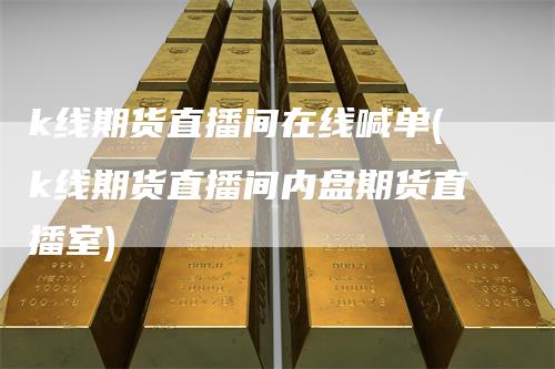 k线期货直播间在线喊单(k线期货直播间内盘期货直播室)-领航期货