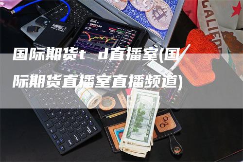 国际期货t d直播室(国际期货直播室直播频道)-领航期货