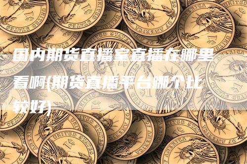 国内期货直播室直播在哪里看啊(期货直播平台哪个比较好)-领航期货