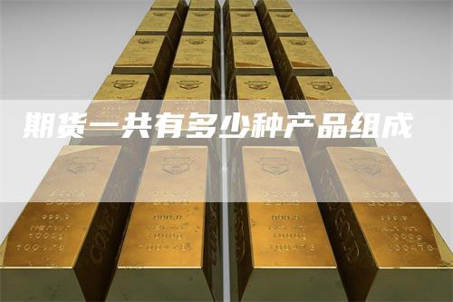 期货一共有多少种产品组成-领航期货