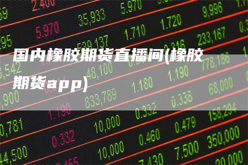 国内橡胶期货直播间(橡胶期货app)