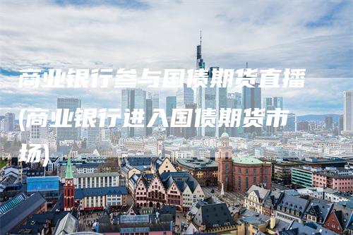 商业银行参与国债期货直播(商业银行进入国债期货市场)