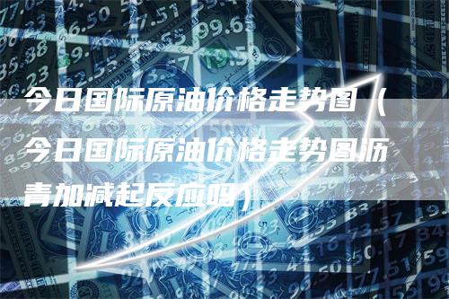 今日国际原油价格走势图（今日国际原油价格走势图沥青加减起反应吗）-领航期货