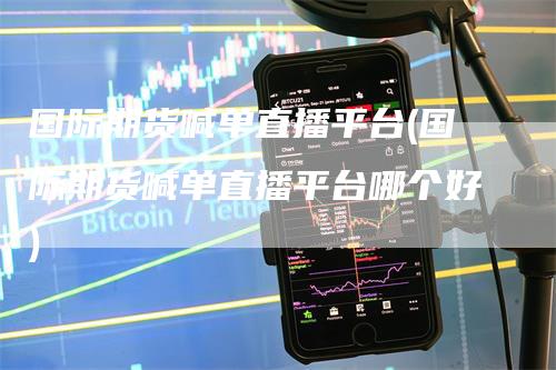 国际期货喊单直播平台(国际期货喊单直播平台哪个好)-领航期货