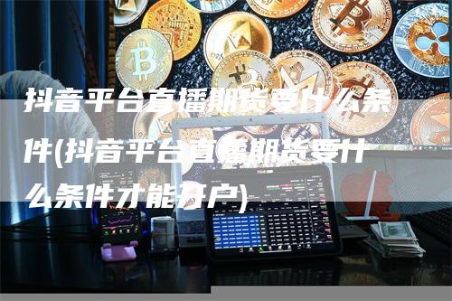 抖音平台直播期货要什么条件(抖音平台直播期货要什么条件才能开户)