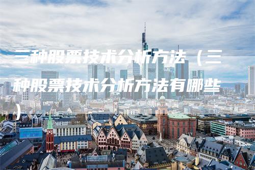 三种股票技术分析方法（三种股票技术分析方法有哪些）-领航期货