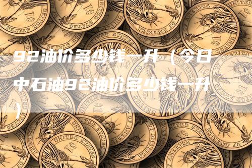92油价多少钱一升（今日中石油92油价多少钱一升）-领航期货