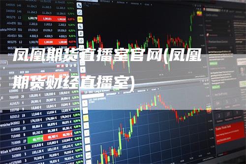 凤凰期货直播室官网(凤凰期货财经直播室)-领航期货