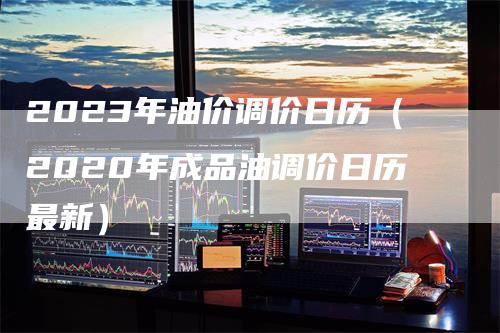 2023年油价调价日历（2020年成品油调价日历最新）-领航期货