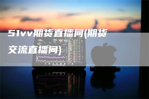 51vv期货直播间(期货交流直播间)