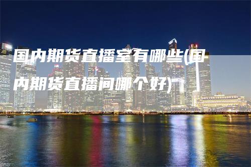 国内期货直播室有哪些(国内期货直播间哪个好)-领航期货