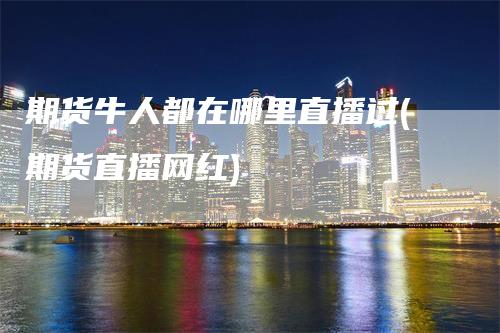 期货牛人都在哪里直播过(期货直播网红)
