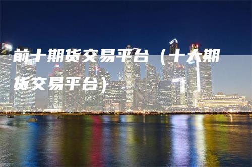 前十期货交易平台（十大期货交易平台）-领航期货