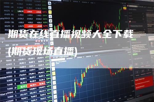 期货在线直播视频大全下载(期货现场直播)-领航期货