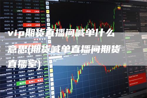 vip期货直播间喊单什么意思(期货喊单直播间期货直播室)-领航期货