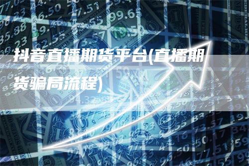 抖音直播期货平台(直播期货骗局流程)-领航期货
