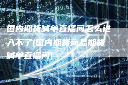 国内期货喊单直播间怎么进入不了(国内期货商品期货喊单直播间)-领航期货
