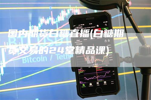 国内期货白糖直播(白糖期货交易的24堂精品课)-领航期货