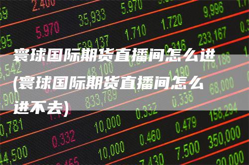 寰球国际期货直播间怎么进(寰球国际期货直播间怎么进不去)-领航期货