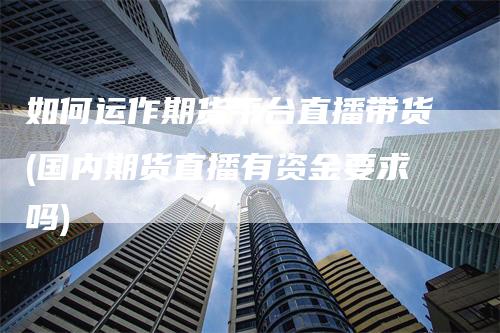 如何运作期货平台直播带货(国内期货直播有资金要求吗)-领航期货