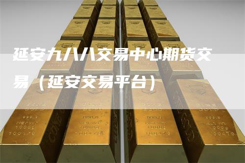 延安九八八交易中心期货交易（延安交易平台）-领航期货