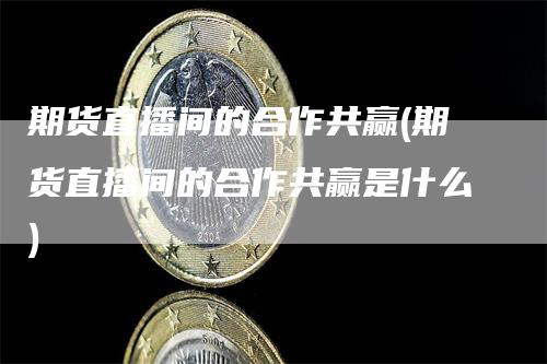 期货直播间的合作共赢(期货直播间的合作共赢是什么)-领航期货