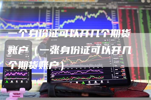 一个身份证可以开几个期货账户（一张身份证可以开几个期货账户）-领航期货