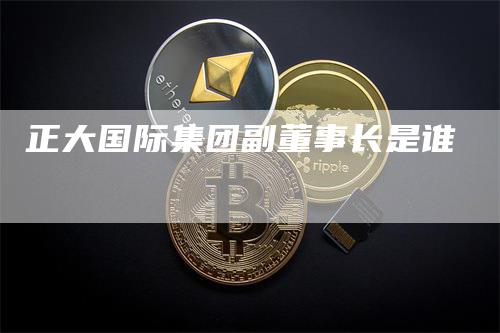 正大国际集团副董事长是谁