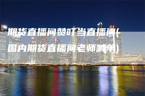 期货直播间赞叮当直播间(国内期货直播间老师喊单)