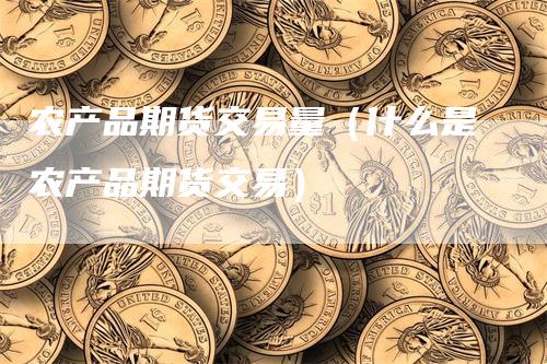农产品期货交易量（什么是农产品期货交易）-领航期货