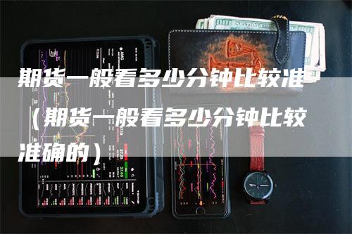 期货一般看多少分钟比较准（期货一般看多少分钟比较准确的）-领航期货