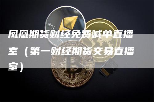 凤凰期货财经免费喊单直播室（第一财经期货交易直播室）-领航期货
