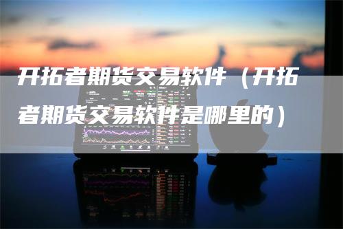 开拓者期货交易软件（开拓者期货交易软件是哪里的）-领航期货