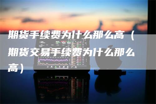 期货手续费为什么那么高（期货交易手续费为什么那么高）-领航期货