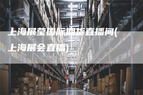 上海展莹国际期货直播间(上海展会直播)-领航期货