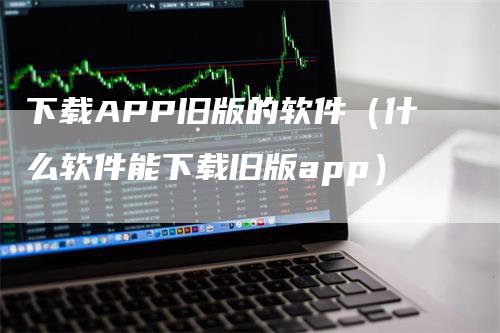 下载APP旧版的软件（什么软件能下载旧版app）-领航期货