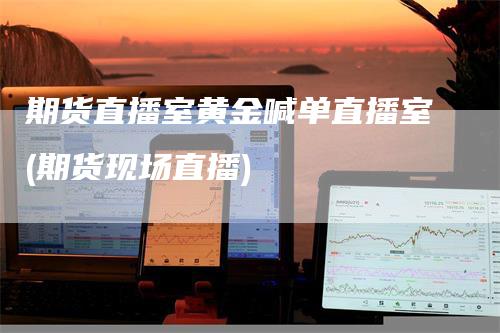期货直播室黄金喊单直播室(期货现场直播)-领航期货