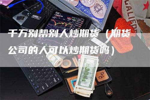 千万别帮别人炒期货（期货公司的人可以炒期货吗）-领航期货