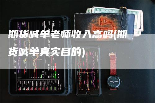 期货喊单老师收入高吗(期货喊单真实目的)-领航期货